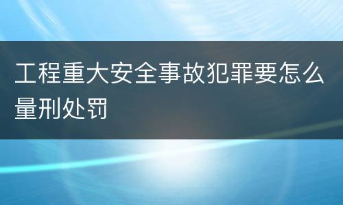 工程重大安全事故犯罪要怎么量刑处罚