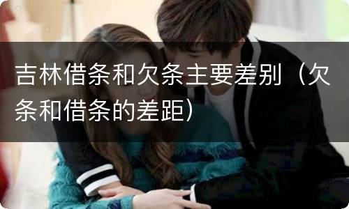 吉林借条和欠条主要差别（欠条和借条的差距）