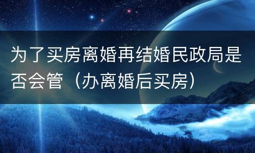 为了买房离婚再结婚民政局是否会管（办离婚后买房）