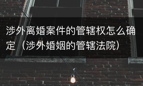 涉外离婚案件的管辖权怎么确定（涉外婚姻的管辖法院）