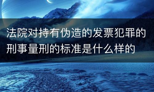 法院对持有伪造的发票犯罪的刑事量刑的标准是什么样的