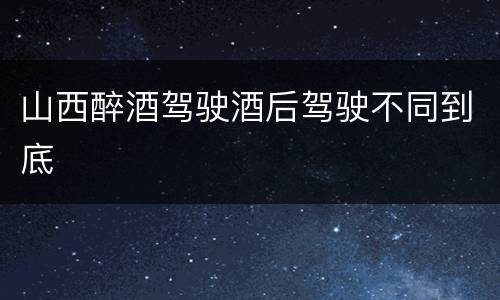 山西醉酒驾驶酒后驾驶不同到底