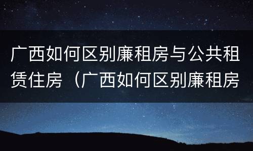 广西如何区别廉租房与公共租赁住房（广西如何区别廉租房与公共租赁住房的区别）