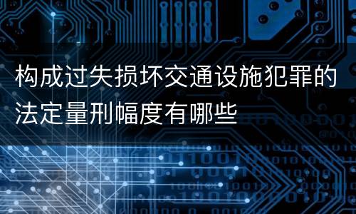 构成过失损坏交通设施犯罪的法定量刑幅度有哪些