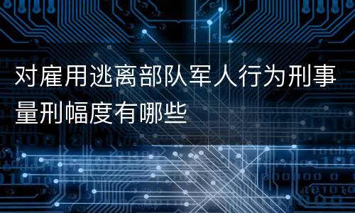 对雇用逃离部队军人行为刑事量刑幅度有哪些