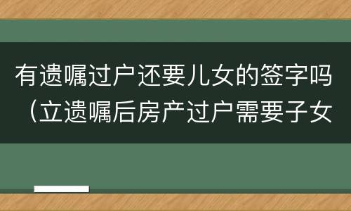 有遗嘱过户还要儿女的签字吗（立遗嘱后房产过户需要子女签字吗）