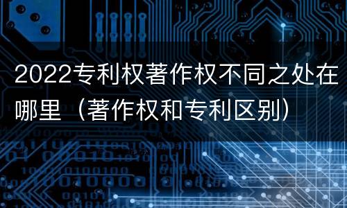 2022专利权著作权不同之处在哪里（著作权和专利区别）