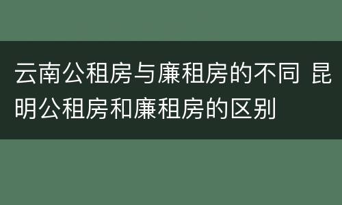 云南公租房与廉租房的不同 昆明公租房和廉租房的区别