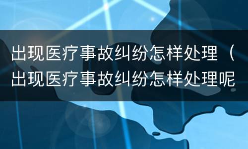 出现医疗事故纠纷怎样处理（出现医疗事故纠纷怎样处理呢）