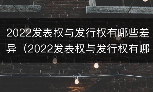 2022发表权与发行权有哪些差异（2022发表权与发行权有哪些差异之处）