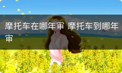 摩托车在哪年审 摩托车到哪年审