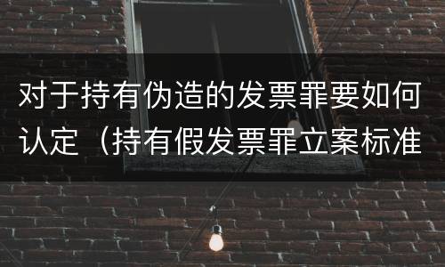 对于持有伪造的发票罪要如何认定（持有假发票罪立案标准）