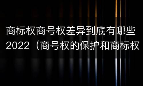 商标权商号权差异到底有哪些2022（商号权的保护和商标权的保护一样是全国性范围的）