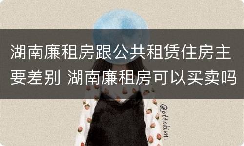 湖南廉租房跟公共租赁住房主要差别 湖南廉租房可以买卖吗