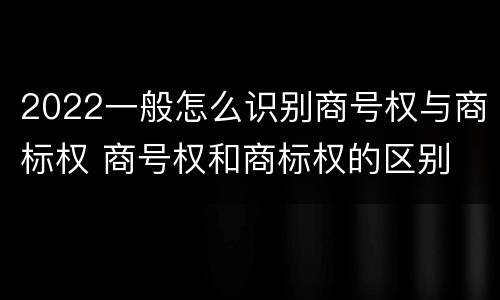 2022一般怎么识别商号权与商标权 商号权和商标权的区别