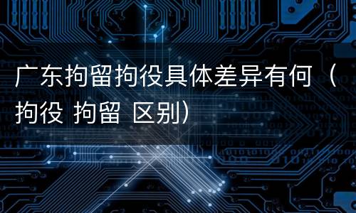 广东拘留拘役具体差异有何（拘役 拘留 区别）