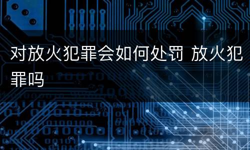 对放火犯罪会如何处罚 放火犯罪吗