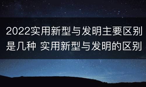 2022实用新型与发明主要区别是几种 实用新型与发明的区别有哪些