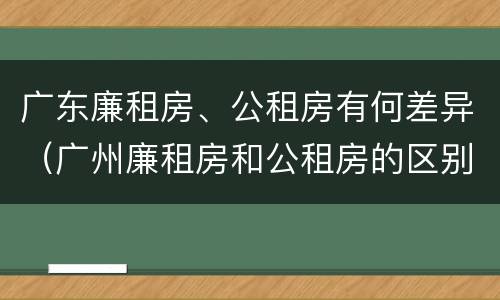 广东廉租房、公租房有何差异（广州廉租房和公租房的区别）