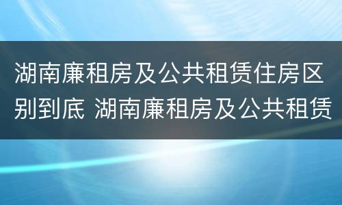 湖南廉租房及公共租赁住房区别到底 湖南廉租房及公共租赁住房区别到底在哪