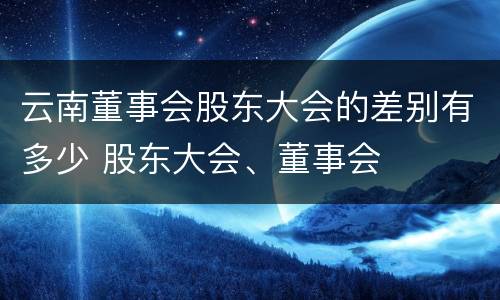 云南董事会股东大会的差别有多少 股东大会、董事会