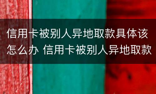 信用卡被别人异地取款具体该怎么办 信用卡被别人异地取款具体该怎么办呢