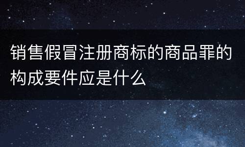 销售假冒注册商标的商品罪的构成要件应是什么