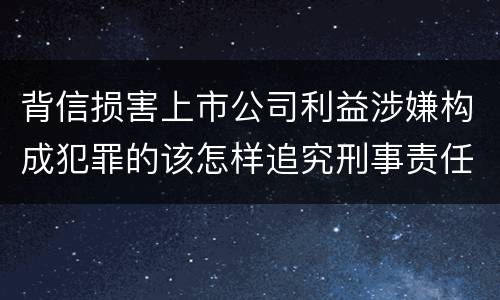 背信损害上市公司利益涉嫌构成犯罪的该怎样追究刑事责任