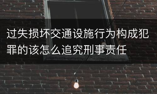 过失损坏交通设施行为构成犯罪的该怎么追究刑事责任
