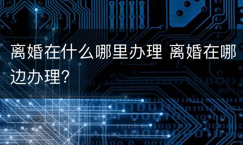 离婚在什么哪里办理 离婚在哪边办理?