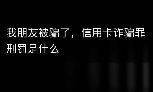 我朋友被骗了，信用卡诈骗罪刑罚是什么