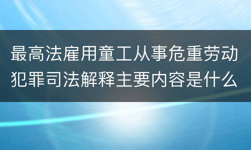 最高法雇用童工从事危重劳动犯罪司法解释主要内容是什么
