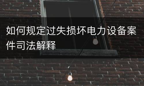 如何规定过失损坏电力设备案件司法解释