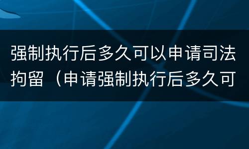 强制执行后多久可以申请司法拘留（申请强制执行后多久可以拘留被执行人）