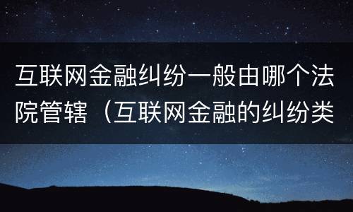 互联网金融纠纷一般由哪个法院管辖（互联网金融的纠纷类型）
