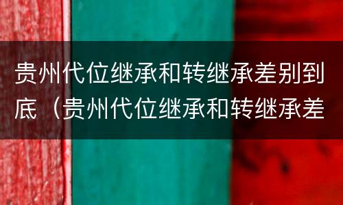 贵州代位继承和转继承差别到底（贵州代位继承和转继承差别到底有多大）