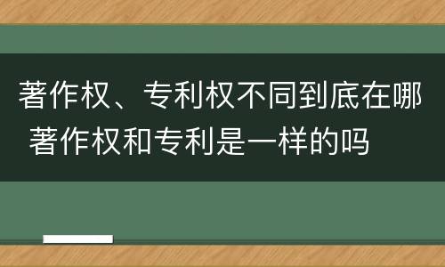 著作权、专利权不同到底在哪 著作权和专利是一样的吗