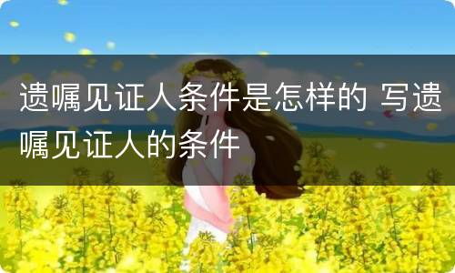 遗嘱见证人条件是怎样的 写遗嘱见证人的条件