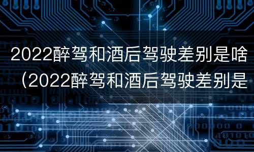 2022醉驾和酒后驾驶差别是啥（2022醉驾和酒后驾驶差别是啥呢）