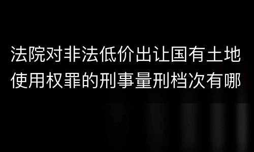 法院对非法低价出让国有土地使用权罪的刑事量刑档次有哪些
