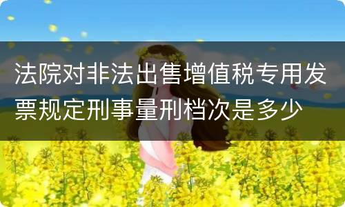法院对非法出售增值税专用发票规定刑事量刑档次是多少