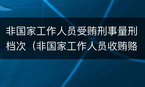 非国家工作人员受贿刑事量刑档次（非国家工作人员收贿赂量刑标准）