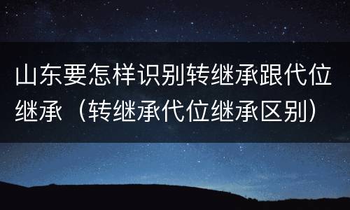 山东要怎样识别转继承跟代位继承（转继承代位继承区别）
