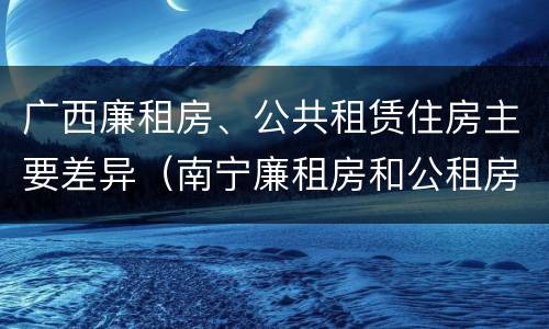 广西廉租房、公共租赁住房主要差异（南宁廉租房和公租房的区别）