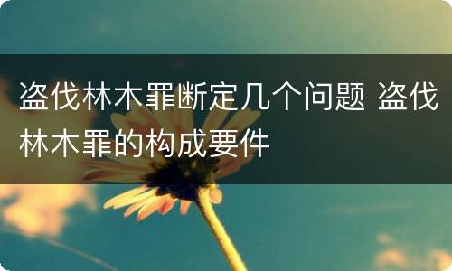 盗伐林木罪断定几个问题 盗伐林木罪的构成要件