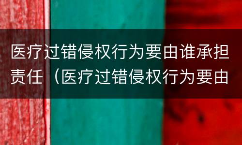 医疗过错侵权行为要由谁承担责任（医疗过错侵权行为要由谁承担责任呢）