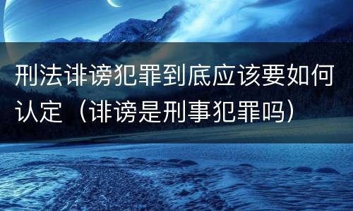 刑法诽谤犯罪到底应该要如何认定（诽谤是刑事犯罪吗）