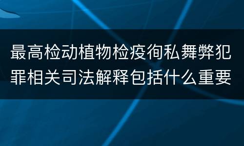 最高检动植物检疫徇私舞弊犯罪相关司法解释包括什么重要内容