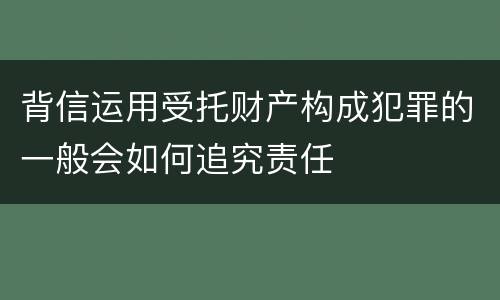背信运用受托财产构成犯罪的一般会如何追究责任