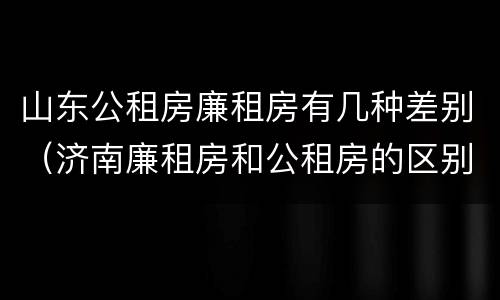 山东公租房廉租房有几种差别（济南廉租房和公租房的区别）